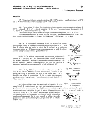 UNISANTA – FACULDADE DE ENGENHARIA QUÍMICA
DISCIPLINA: TERMODINÂMICA QUÍMICA I – NOTAS DE AULA
Prof. Antonio Santoro
59
Exercícios
4-7) - Um chuveiro elétrico, cuja potência elétrica é de 4400 W , aquece a água da temperatura de 20 O
C
até 35 O
C. Determina o fluxo mássico de água que está sendo aquecido.
4-8) - Em um secador de cabelo, funcionando em regime permanente, a temperatura do ar saindo é de
83 O
C, a velocidade é de 9,1 m/s e a área da saída do ar é de 18,7 cm2
. O ar entra no secador à temperatura de 25
O
C, pressão de 1,0 bar e com velocidade de 3,7 m/s.
a) - Admitindo-se que o ar se comporta como gás ideal determinar a potência elétrica do secador.
b) - Usando dados tabelados de entalpia para o ar determine a potência elétrica e comente os dois resul-
tados comparativamente (para T=295 K  h = 295,2 kJ/kg para T = 356 K  h = 356,5 kJ/kg )
4-9) - Na Fig. 4-9 temos um coletor solar no qual está escoando 100 kg/h de
água no estado líquido. A temperatura de entrada da água no coletor é de 30 C. Se o
fluxo de radiação solar que incide no coletor for de 500 kcal/h e o rendimento
térmico do coletor,  = 40 determine a temperatura da água na saída do coletor.
Admita que a pressão é constante e igual a 1,01325 bar.
4-10) - Na Fig. 4-10 está esquematizado um compressor aspirando refri-
gerante, R-12, cujo título, X = 1.0 e a pressão é de 3,817 kgf/cm2. Admitindo-se
um processo isoentrópico e sendo a pressão de descarga do compressor de 9,80
kgf/cm2 determine a potência (taxa de trabalho), que deve ser fornecida ao
compressor se ele deslocar uma massa de 500 kg/h de refrigerante -12.
4-11) - Na Fig. 4-11 está esquematizado um tubo de um trocador de
calor de uma caldeira. Determinar o estado termodinâmico 2 quando for for-
necido 1000 kcal/h de calor à água que escoa no tubo entre o ponto 1 e 2.
Considere que o fluxo de água no tubo é de 100 kg/h e que está escoando à
pressão constante. As propriedades termodinâmicas no estado 1 são T=100
C e o título, X=0.
4-12)- Uma turbina a vapor pode ser operada em condições de carga
parcial através do estrangulamento do vapor que entra na turbina para uma
pressão mais baixa, como mostra a Fig. 4-12, (Em um processo de estrangulamento a entalpia de saída é igual a
entalpia de entrada). As condições do vapor de água na linha de alimentação são: P1 = 7,0 kgf/cm2 e 320 C.
Na saída da turbina, P3 = 0,07 kgf/cm2. Supondo que o processo na turbi-
na seja adiabático reversível, calcular o trabalho produzido pela turbina
quando em plena carga, por kg de vapor passando na turbina, e a pressão
para a qual o vapor deverá ser estrangulado para produzir 75% do trabalho
de plena carga.
Fig. 4-9 Coletor solar
plano residencial
Fig. 4-10 - Compressor
Alternativo
Fig. 4-11 - Tubo de caldeira
recebendo calor
Fig. 4-12 - Turbina a vapor com
controle de capacidade
 