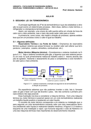 UNISANTA – FACULDADE DE ENGENHARIA QUÍMICA
DISCIPLINA: TERMODINÂMICA QUÍMICA I – NOTAS DE AULA
Prof. Antonio Santoro
60
AULA 09
5 - SEGUNDA LEI DA TERMODINÂMICA
O principal significado da 2a
lei da termodinâmica é que ela estabelece a dire-
ção na qual ocorre um determinado processo. Além disso, define o motor térmico, o
refrigerador e a temperatura termodinâmica.
Assim, por exemplo, uma xícara de café quente esfria em virtude da troca de
calor com o meio ambiente, mas o meio não pode ceder calor para a xícara.
A primeira lei, como vimos, não impõe a direção do processo, apenas estabe-
lece que em um processo cíclico o calor é igual ao trabalho.
5.1 - Algumas definições
Reservatório Térmico ( ou Fonte de Calor) - Chamamos de reservatório
térmico qualquer sistema que possa fornecer ou receber calor sem alterar sua tem-
peratura. ( exemplos; oceano, atmosfera, combustíveis etc.)
Motor térmico (Máquina térmica) - Consideremos o sistema mostrado na fi-
gura 5.1-1. Seja o sistema constituído pelo gás, e façamos que este sistema percor-
ra um ciclo no qual primeiramente realiza-se trabalho sobre o mesmo através das
pás do agitador, mediante o abaixamento do peso e completemos o ciclo transferin-
do calor para o meio ambiente.
Da experiência sabemos que não podemos inverter o ciclo. Isto é, fornecer
calor ao gás e fazer com que ele levante o peso. Isto não contraria o primeiro prin-
cípio embora não seja possível.
Essa ilustração nos leva a considerar a máquina térmica. Com uma máquina
térmica (ou motor térmico) é possível operar em um ciclo termodinâmico realizando
um trabalho líquido positivo e recebendo um calor líquido.
O conceito de motor térmico corresponde a um sistema ou instalação que o-
pere segundo um ciclo termodinâmico trocando calor com dois reservatórios térmi-
cos (recebendo calor líquido) e realizando trabalho mecânico. A figura 5.1-2 mostra o
esquema de uma instalação a vapor, que funciona segundo o ciclo de Rankine e é
uma das máquinas térmicas mais importantes do desenvolvimento industrial.
Figura 5.1-1 - sistema mostrando a restrição da segunda lei da termodinâmica
à direção do processo.
 