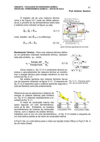 UNISANTA – FACULDADE DE ENGENHARIA QUÍMICA
DISCIPLINA: TERMODINÂMICA QUÍMICA I – NOTAS DE AULA
Prof. Antonio Santoro
61
O trabalho útil de uma máquina térmica
como a da Figura 5.2-1 pode ser obtido aplican-
do-se a primeira lei da termodinâmica sobre todo
o sistema como indicado na figura, ou seja
Q Q WH L util
  
  (5.1-1)
onde, trabalho útil ( Wutil

 ), é a diferença;
W W Wutil T B
  
  (5.1-2)
Rendimento Térmico - Para uma máquina térmica define-
se um parâmetro chamado rendimento térmico, represen-
tado pelo símbolo, T , como:
T
util
H
Energia util
Energia Gasta
W
Q
 

(5.1-3)
Como mostra a Eq. 5.1-3 o rendimento térmico ex-
pressa o aproveitamento da máquina térmica ao transfor-
mar a energia térmica para energia mecânica no eixo da
turbina da Fig. 5.1-2
Na análise genérica dos motores térmicos faz-se
uso do esquema mostrado na figura 5.1-3. O esquema da
fig. 5.1-2 é específico para o sistema operando segundo o
ciclo de Rankine como dito anteriormente.
Observe-se que ao aplicarmos o balanço de
energia no sistema definido pela fronteira
na Fig. 5.1-3, obtemos imediatamente o re-
sultado da Eq. 5.1-1.
O motor de combustão interna não
opera segundo um ciclo termodinâmico,
como já foi dito. Entretanto, os modelos
termodinâmicos de motores de combustão
interna, com o objetivo de análise térmica,
trabalham com ar em um ciclo termodinâmico. A Fig. 5.1-4 mostra o esquema de
um ciclo teórico padrão ar de motor de combustão interna.
A Fig.5.1-4a é o ciclo teórico para o motor por ignição (motor Otto) e a Fig.5.1-4b é
de um motor Diesel.
Figura 5.1-2 - Esquema de uma má-
quina Térmica operando em um ciclo
Fig. 5.1-3 - Esquema gené-
rico de um motor térmico
 