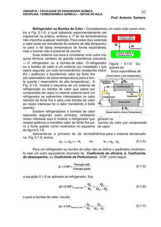 UNISANTA – FACULDADE DE ENGENHARIA QUÍMICA
DISCIPLINA: TERMODINÂMICA QUÍMICA I – NOTAS DE AULA
Prof. Antonio Santoro
62
Refrigerador ou Bomba de Calor - Consideremos um outro ciclo como mos-
tra a Fig. 5.1-5, o qual sabemos experimentalmente ser
impossível na prática, embora a 1a
lei da termodinâmica
não imponha qualquer restrição. Para estes dois sistemas
o calor pode ser transferido do sistema de alta temperatu-
ra para o de baixa temperatura de forma espontânea,
mas o inverso não é possível de ocorrer.
Esse sistema nos leva a considerar uma outra má-
quina térmica, também de grande importância industrial,
— O refrigerador ou a bomba de calor. O refrigerador
ou a bomba de calor é um sistema (ou instalação ) que
opera segundo um ciclo termodinâmico recebendo traba-
lho ( potência) e transferindo calor da fonte fria
(do reservatório de baixa temperatura) para a fon-
te quente ( reservatório de alta temperatura). A
Fig. 5.1-6 mostra o esquema de um sistema de
refrigeração ou bomba de calor que opera por
compressão de vapor (o mesmo sistema será um
refrigerador se estivermos interessados no calor
retirado da fonte fria e será uma bomba de calor
se nosso interesse for o calor transferido à fonte
quente).
Existem refrigeradores e bombas de calor
operando segundo outro princípio, entretanto
nosso interesse aqui é mostrar o refrigerador que
recebe potência e transfere calor da fonte fria pa-
ra a fonte quente como mostrados no esquema
da figura 5.1-6.
Aplicando-se a primeira lei da termodinâmica para o sistema demarcado
na Fig. 5.1-6, temos;
Q Q WL H C   ( ) ou W Q QC H L  (5.1-4)
Para um refrigerador ou bomba de calor não se define o parâmetro rendimen-
to mas um outro equivalente chamado de Coeficiente de eficácia, , Coeficiente
de desempenho, ou Coeficiente de Performance, COP, como segue
  COP
Energia util
Energia gasta

(5.1-5)
a equação 5.1-5 se aplicada ao refrigerador, fica:
( )Re   

COP
Q
W
Q
Q Qfrigerador
L
C
L
H L
(5.1-6)
e para a bomba de calor, resulta
( )   

COP
Q
W
Q
Q QBomba de Calor
H
C
H
H L
(5.1-7)
Figura - 5.1-5 Es-
quema da
troca espontânea de
calor
Fig. 5.1-6 - Esquema de um refri-
gerador ou
bomba de calor por compressão
de vapor
 