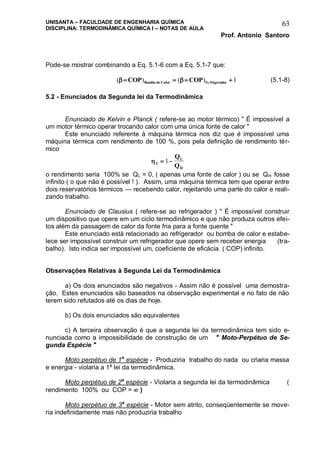 UNISANTA – FACULDADE DE ENGENHARIA QUÍMICA
DISCIPLINA: TERMODINÂMICA QUÍMICA I – NOTAS DE AULA
Prof. Antonio Santoro
63
Pode-se mostrar combinando a Eq. 5.1-6 com a Eq. 5.1-7 que:
( ) ( )Re    COP COPBomba de Calor frigerador 1 (5.1-8)
5.2 - Enunciados da Segunda lei da Termodinâmica
Enunciado de Kelvin e Planck ( refere-se ao motor térmico) " É impossível a
um motor térmico operar trocando calor com uma única fonte de calor "
Este enunciado referente à máquina térmica nos diz que é impossível uma
máquina térmica com rendimento de 100 %, pois pela definição de rendimento tér-
mico
T
L
H
Q
Q
 1
o rendimento seria 100% se QL = 0, ( apenas uma fonte de calor ) ou se QH fosse
infinito ( o que não é possível ! ). Assim, uma máquina térmica tem que operar entre
dois reservatórios térmicos — recebendo calor, rejeitando uma parte do calor e reali-
zando trabalho.
Enunciado de Clausius ( refere-se ao refrigerador ) " É impossível construir
um dispositivo que opere em um ciclo termodinâmico e que não produza outros efei-
tos além da passagem de calor da fonte fria para a fonte quente "
Este enunciado está relacionado ao refrigerador ou bomba de calor e estabe-
lece ser impossível construir um refrigerador que opere sem receber energia (tra-
balho). Isto indica ser impossível um, coeficiente de eficácia ( COP) infinito.
Observações Relativas à Segunda Lei da Termodinâmica
a) Os dois enunciados são negativos - Assim não é possível uma demostra-
ção. Estes enunciados são baseados na observação experimental e no fato de não
terem sido refutados até os dias de hoje.
b) Os dois enunciados são equivalentes
c) A terceira observação é que a segunda lei da termodinâmica tem sido e-
nunciada como a impossibilidade de construção de um " Moto-Perpétuo de Se-
gunda Espécie "
Moto perpétuo de 1a
espécie - Produziria trabalho do nada ou criaria massa
e energia - violaria a 1a
lei da termodinâmica.
Moto perpétuo de 2a
espécie - Violaria a segunda lei da termodinâmica (
rendimento 100% ou COP =  )
Moto perpétuo de 3a
espécie - Motor sem atrito, conseqüentemente se move-
ria indefinidamente mas não produziria trabalho
 