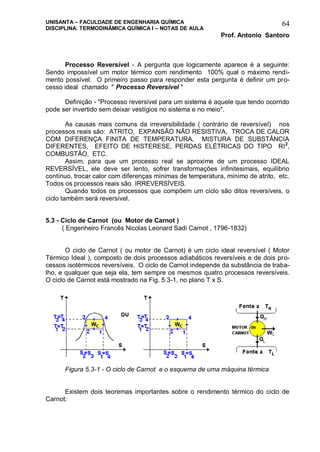 UNISANTA – FACULDADE DE ENGENHARIA QUÍMICA
DISCIPLINA: TERMODINÂMICA QUÍMICA I – NOTAS DE AULA
Prof. Antonio Santoro
64
Processo Reversível - A pergunta que logicamente aparece é a seguinte:
Sendo impossível um motor térmico com rendimento 100% qual o máximo rendi-
mento possível. O primeiro passo para responder esta pergunta é definir um pro-
cesso ideal chamado " Processo Reversível "
Definição - "Processo reversível para um sistema é aquele que tendo ocorrido
pode ser invertido sem deixar vestígios no sistema e no meio".
As causas mais comuns da irreversibilidade ( contrário de reversível) nos
processos reais são: ATRITO, EXPANSÃO NÃO RESISTIVA, TROCA DE CALOR
COM DIFERENÇA FINITA DE TEMPERATURA, MISTURA DE SUBSTÂNCIA
DIFERENTES, EFEITO DE HISTERESE, PERDAS ELÉTRICAS DO TIPO RI2
,
COMBUSTÃO, ETC.
Assim, para que um processo real se aproxime de um processo IDEAL
REVERSÍVEL, ele deve ser lento, sofrer transformações infinitesimais, equilíbrio
contínuo, trocar calor com diferenças mínimas de temperatura, mínimo de atrito, etc.
Todos os processos reais são IRREVERSÍVEIS.
Quando todos os processos que compõem um ciclo são ditos reversíveis, o
ciclo também será reversível.
5.3 - Ciclo de Carnot (ou Motor de Carnot )
( Engenheiro Francês Nicolas Leonard Sadi Carnot , 1796-1832)
O ciclo de Carnot ( ou motor de Carnot) é um ciclo ideal reversível ( Motor
Térmico Ideal ), composto de dois processos adiabáticos reversíveis e de dois pro-
cessos isotérmicos reversíveis. O ciclo de Carnot independe da substância de traba-
lho, e qualquer que seja ela, tem sempre os mesmos quatro processos reversíveis.
O ciclo de Carnot está mostrado na Fig. 5.3-1, no plano T x S.
Figura 5.3-1 - O ciclo de Carnot e o esquema de uma máquina térmica
Existem dois teoremas importantes sobre o rendimento térmico do ciclo de
Carnot:
 