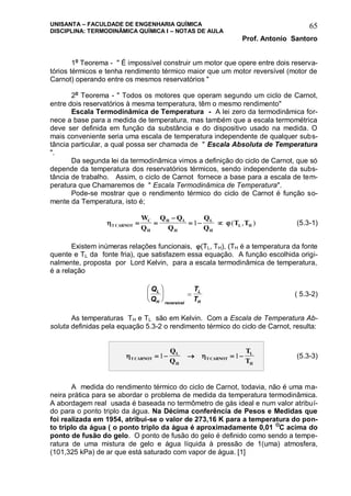 UNISANTA – FACULDADE DE ENGENHARIA QUÍMICA
DISCIPLINA: TERMODINÂMICA QUÍMICA I – NOTAS DE AULA
Prof. Antonio Santoro
65
1o
Teorema - " É impossível construir um motor que opere entre dois reserva-
tórios térmicos e tenha rendimento térmico maior que um motor reversível (motor de
Carnot) operando entre os mesmos reservatórios "
2o
Teorema - " Todos os motores que operam segundo um ciclo de Carnot,
entre dois reservatórios à mesma temperatura, têm o mesmo rendimento"
Escala Termodinâmica de Temperatura - A lei zero da termodinâmica for-
nece a base para a medida de temperatura, mas também que a escala termométrica
deve ser definida em função da substância e do dispositivo usado na medida. O
mais conveniente seria uma escala de temperatura independente de qualquer subs-
tância particular, a qual possa ser chamada de " Escala Absoluta de Temperatura
".
Da segunda lei da termodinâmica vimos a definição do ciclo de Carnot, que só
depende da temperatura dos reservatórios térmicos, sendo independente da subs-
tância de trabalho. Assim, o ciclo de Carnot fornece a base para a escala de tem-
peratura que Chamaremos de " Escala Termodinâmica de Temperatura".
Pode-se mostrar que o rendimento térmico do ciclo de Carnot é função so-
mente da Temperatura, isto é;
 T CARNOT
C
H
H L
H
L
H
L H
W
Q
Q Q
Q
Q
Q
T T 

  1 ( , ) (5.3-1)
Existem inúmeras relações funcionais, (TL, TH), (TH é a temperatura da fonte
quente e TL da fonte fria), que satisfazem essa equação. A função escolhida origi-
nalmente, proposta por Lord Kelvin, para a escala termodinâmica de temperatura,
é a relação
Q
Q
T
T
L
H reversivel
L
H





  ( 5.3-2)
As temperaturas TH e TL são em Kelvin. Com a Escala de Temperatura Ab-
soluta definidas pela equação 5.3-2 o rendimento térmico do ciclo de Carnot, resulta:
 T CARNOT
L
H
T CARNOT
L
H
Q
Q
T
T
    1 1 (5.3-3)
A medida do rendimento térmico do ciclo de Carnot, todavia, não é uma ma-
neira prática para se abordar o problema de medida da temperatura termodinâmica.
A abordagem real usada é baseada no termômetro de gás ideal e num valor atribuí-
do para o ponto triplo da água. Na Décima conferência de Pesos e Medidas que
foi realizada em 1954, atribui-se o valor de 273,16 K para a temperatura do pon-
to triplo da água ( o ponto triplo da água é aproximadamente 0,01 O
C acima do
ponto de fusão do gelo. O ponto de fusão do gelo é definido como sendo a tempe-
ratura de uma mistura de gelo e água líquida à pressão de 1(uma) atmosfera,
(101,325 kPa) de ar que está saturado com vapor de água. [1]
 