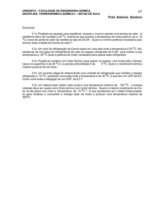 UNISANTA – FACULDADE DE ENGENHARIA QUÍMICA
DISCIPLINA: TERMODINÂMICA QUÍMICA I – NOTAS DE AULA
Prof. Antonio Santoro
67
Exercícios
5.1)- Propõem-se aquecer uma residência durante o inverno usando uma bomba de calor. A
residência deve ser mantida a 20
O
C. Estima-se que quando a temperatura do meio externo cai a -10
O
C a taxa de perda de calor da residência seja de 25 kW. Qual é a mínima potência necessária para
acionar essa unidade de bomba de calor ?
5.2)- Um ciclo de refrigeração de Carnot opera em uma sala onde a temperatura é 20 O
C. Ne-
cessita-se de uma taxa de transferência de calor do espaço refrigerado de 5 kW para manter a sua
temperatura a -30 O
C Qual a potência do motor necessária para operar esse refrigerador
5.3)- Propõe-se construir um motor térmico para operar no oceano, num local onde a tempe-
ratura na superfície é de 20 O
C e a grande profundidade é de 5 O
C. Qual é o rendimento térmico
máximo possível de tal motor .
5.4)- Um inventor alega ter desenvolvido uma unidade de refrigeração que mantém o espaço
refrigerado a -10 O
C, operando numa sala onde a temperatura é de 35 O
C. e que tem um COP de 8,5.
Como você avalia a alegação de um COP de 8,5 ?
5.5)- Um determinado coletor solar produz uma temperatura máxima de 100 O
C, a energia
coletada deve ser usada como fonte térmica num motor térmico. Qual é o máximo rendimento do mo-
tor se ele opera num meio à temperatura de 10
O
C ? O que aconteceria se o coletor fosse projeta-
do para focalizar e concentrar a energia solar de modo a produzir uma temperatura máxima de
300O
C.
 