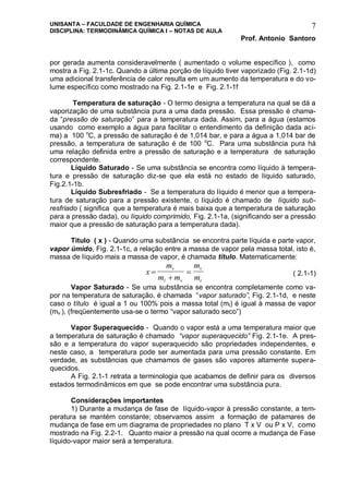 UNISANTA – FACULDADE DE ENGENHARIA QUÍMICA
DISCIPLINA: TERMODINÂMICA QUÍMICA I – NOTAS DE AULA
Prof. Antonio Santoro
7
por gerada aumenta consideravelmente ( aumentado o volume específico ), como
mostra a Fig. 2.1-1c. Quando a última porção de líquido tiver vaporizado (Fig. 2.1-1d)
uma adicional transferência de calor resulta em um aumento da temperatura e do vo-
lume específico como mostrado na Fig. 2.1-1e e Fig. 2.1-1f
Temperatura de saturação - O termo designa a temperatura na qual se dá a
vaporização de uma substância pura a uma dada pressão. Essa pressão é chama-
da “pressão de saturação” para a temperatura dada. Assim, para a água (estamos
usando como exemplo a água para facilitar o entendimento da definição dada aci-
ma) a 100 o
C, a pressão de saturação é de 1,014 bar, e para a água a 1,014 bar de
pressão, a temperatura de saturação é de 100 o
C. Para uma substância pura há
uma relação definida entre a pressão de saturação e a temperatura de saturação
correspondente.
Líquido Saturado - Se uma substância se encontra como líquido à tempera-
tura e pressão de saturação diz-se que ela está no estado de líquido saturado,
Fig.2.1-1b.
Líquido Subresfriado - Se a temperatura do líquido é menor que a tempera-
tura de saturação para a pressão existente, o líquido é chamado de líquido sub-
resfriado ( significa que a temperatura é mais baixa que a temperatura de saturação
para a pressão dada), ou líquido comprimido, Fig. 2.1-1a, (significando ser a pressão
maior que a pressão de saturação para a temperatura dada).
Título ( x ) - Quando uma substância se encontra parte líquida e parte vapor,
vapor úmido, Fig. 2.1-1c, a relação entre a massa de vapor pela massa total, isto é,
massa de líquido mais a massa de vapor, é chamada título. Matematicamente:
x
m
m m
m
m
v
l v
v
t


 ( 2.1-1)
Vapor Saturado - Se uma substância se encontra completamente como va-
por na temperatura de saturação, é chamada “vapor saturado”, Fig. 2.1-1d, e neste
caso o título é igual a 1 ou 100% pois a massa total (mt) é igual à massa de vapor
(mv ), (freqüentemente usa-se o termo “vapor saturado seco”)
Vapor Superaquecido - Quando o vapor está a uma temperatura maior que
a temperatura de saturação é chamado “vapor superaquecido” Fig. 2.1-1e. A pres-
são e a temperatura do vapor superaquecido são propriedades independentes, e
neste caso, a temperatura pode ser aumentada para uma pressão constante. Em
verdade, as substâncias que chamamos de gases são vapores altamente supera-
quecidos.
A Fig. 2.1-1 retrata a terminologia que acabamos de definir para os diversos
estados termodinâmicos em que se pode encontrar uma substância pura.
Considerações importantes
1) Durante a mudança de fase de líquido-vapor à pressão constante, a tem-
peratura se mantém constante; observamos assim a formação de patamares de
mudança de fase em um diagrama de propriedades no plano T x V ou P x V, como
mostrado na Fig. 2.2-1. Quanto maior a pressão na qual ocorre a mudança de Fase
líquido-vapor maior será a temperatura.
 