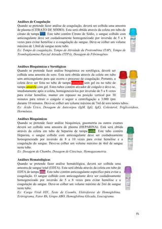 75
Análises de Coagulação
Quando se pretende fazer análise de coagulação, deverá ser colhida uma amostra
de plasma (CITRATO DE SÓDIO). Esta será obtida através da coleta em tubo de
citrato de tampa azul. Este tubo contém Citrato de Sódio, o sangue colhido com
anticoagulante deve ser cuidadosamente homogeneizado por inversão de 5 a 8
vezes para evitar hemólise e a coagulação do sangue. Deve-se colher um volume
máximo de 1,8ml de sangue neste tubo.
Ex: Tempo de coagulação, Tempo de Atividade da Protrombina (TAP), Tempo de
Tromboplasmina Parcial Ativada (TTPA), Dosagem de Fibrinogênio
Análises Bioquímicas e Sorológicas
Quando se pretende fazer análise bioquímica ou sorológica, deverá ser
colhida uma amostra de soro. Esta será obtida através da coleta em tubo
sem anticoagulante para que ocorra o processo de coagulação. Portanto, a
coleta deve ser feita no tubo de tampa vermelha sem gel ou no tubo de
tampa amarela com gel. Estes tubos contêm ativador de coágulo e deve-se,
imediatamente após a coleta, homogeneizá-los por inversão de 5 a 8 vezes
para evitar hemólise, manter em repouso na posição vertical por 30
minutos para retrair o coágulo e seguir a centrifugação a 3.000 rpm
durante 10 minutos. Deve-se colher um volume máximo de 7ml de soro nestes tubos.
Ex: Ácido Úrico, Dosagem de Anticorpos (IgM, IgG, IgE), Colesterol, Triglicerídeos,
Hormônios.
Análises Bioquímicas
Quando se pretende fazer análise bioquímica, gasometria ou outros exames
deverá ser colhido uma amostra de plasma (HEPARINA). Está será obtida
através da coleta em tubo de heparina de tampa verde. Este tubo contém
Heparina, o sangue colhido com anticoagulante deve ser cuidadosamente
homogeneizado por inversão de 8 a 10 vezes para evitar hemólise e a
coagulação do sangue. Deve-se colher um volume máximo de 4ml de sangue
neste tubo.
Ex: Dosagem de Chumbo, Dosagem de Citocinas, Hemogasometria.
Análises Hematológicas
Quando se pretende fazer análise hematológica, deverá ser colhida uma
amostra de sangue total (EDTA). Esta será obtida através da coleta em tubo de
EDTA de tampa roxa. Este tubo contém anticoagulante específico para evitar a
coagulação. O sangue colhido com anticoagulante deve ser cuidadosamente
homogeneizado por inversão de 5 a 8 vezes para evitar hemólise e a
coagulação do sangue. Deve-se colher um volume máximo de 2ml de sangue
neste tubo.
Ex: Carga Viral HIV, Teste de Coombs, Eletroforese de Hemoglobina,
Eritrograma, Fator Rh, Grupo ABO, Hemoglobina Glicada, Leucograma.
 