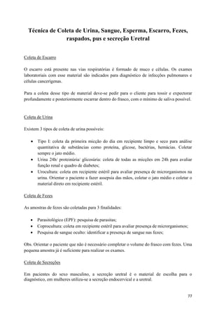 77
Técnica de Coleta de Urina, Sangue, Esperma, Escarro, Fezes,
raspados, pus e secreção Uretral
Coleta de Escarro
O escarro está presente nas vias respiratórias é formado de muco e células. Os exames
laboratoriais com esse material são indicados para diagnóstico de infecções pulmonares e
células cancerígenas.
Para a coleta desse tipo de material deve-se pedir para o cliente para tossir e expectorar
profundamente e posteriormente escarrar dentro do frasco, com o mínimo de saliva possível.
Coleta de Urina
Existem 3 tipos de coleta de urina possíveis:
 Tipo I: coleta da primeira micção do dia em recipiente limpo e seco para análise
quantitativa de substâncias como proteína, glicose, bactérias, hemácias. Coletar
sempre o jato médio.
 Urina 24h/ proteinúria/ glicosúria: coleta de todas as micções em 24h para avaliar
função renal e quadro de diabetes;
 Urocultura: coleta em recipiente estéril para avaliar presença de microrganismos na
urina. Orientar o paciente a fazer assepsia das mãos, coletar o jato médio e coletar o
material direto em recipiente estéril.
Coleta de Fezes
As amostras de fezes são coletadas para 3 finalidades:
 Parasitológico (EPF): pesquisa de parasitas;
 Coprocultura: coleta em recipiente estéril para avaliar presença de microrganismos;
 Pesquisa de sangue oculto: identificar a presença de sangue nas fezes;
Obs. Orientar o paciente que não é necessário completar o volume do frasco com fezes. Uma
pequena amostra já é suficiente para realizar os exames.
Coleta de Secreções
Em pacientes do sexo masculino, a secreção uretral é o material de escolha para o
diagnóstico, em mulheres utiliza-se a secreção endocervical e a uretral.
 