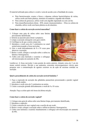 78
O material utilizado para coleta é o swab e varia de acordo com a finalidade do exame.
 Para bacterioscopia, exame a fresco e algumas culturas bacteriológicas de rotina,
utilize swab com haste plástica, alumínio ou madeira e algodão não tratado.
 Para cultura de gonococo, utilize swab com algodão alginatado ou com carvão.
 Para imunofluorescência direta - IFD, ensaio imunoenzimático – Elisa ou cultura de
clamídia, utilize swab com haste plástica ou de alumínio.
Como fazer a coleta da secreção uretral masculina?
1. Coloque uma gota de salina sobre uma lâmina
previamente identificada;
2. Solicite ao paciente para retrair o prepúcio;
3. Limpe a secreção emergente com gaze estéril;
4. Certifique-se de que a uretra esteja reta;
5. Introduza o swab cerca de 2 centímetros no canal
uretral atravessando a fossa navicular;
6. Gire o swab delicadamente de 8 a 10 vezes para
absorver a secreção;
7. Retire o swab, coloque a secreção sobre a salina na
lâmina e homogeneize;
8. Cubra com uma lamínula e examine o esfregaço
sob microscopia em aumento de 40x.
Lembre-se: A fossa navicular é uma porção da uretra anterior, distante cerca de 2 cm do
meato uretral externo. Devido a sua anatomia, concentra microorganismos viáveis para
pesquisa sem a contaminação de agentes externos ou da ação de enzimas contidas na
secreção.
Qual o procedimento de coleta da secreção uretral feminina ?
1. Faça a expressão da secreção das glândulas parauretrais pressionando a parede vaginal
com o dedo médio;
2. Introduza o swab cerca de 2 centímetros na uretra;
3. Colete a secreção girando delicadamente o swab de 8 a 10 vezes.
Atenção: Faça a coleta após três horas da última micção.
Como fazer a coleta da secreção vaginal?
1. Coloque uma gota de salina sobre uma lâmina limpa, previamente identificada;
2. Introduza o espéculo;
3. Colete a amostra do saco vaginal com o auxílio de um swab;
4. Retire o swab, coloque a secreção sobre a sallina na lâmina e homogeneize;
5. Cubra com lamínula e examine imediatamente o esfregaço sob microscopia em aumento
de 40x.
 