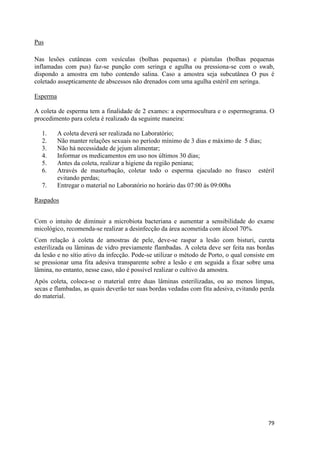 79
Pus
Nas lesões cutâneas com vesículas (bolhas pequenas) e pústulas (bolhas pequenas
inflamadas com pus) faz-se punção com seringa e agulha ou pressiona-se com o swab,
dispondo a amostra em tubo contendo salina. Caso a amostra seja subcutânea O pus é
coletado assepticamente de abscessos não drenados com uma agulha estéril em seringa.
Esperma
A coleta de esperma tem a finalidade de 2 exames: a espermocultura e o espermograma. O
procedimento para coleta é realizado da seguinte maneira:
1. A coleta deverá ser realizada no Laboratório;
2. Não manter relações sexuais no período mínimo de 3 dias e máximo de 5 dias;
3. Não há necessidade de jejum alimentar;
4. Informar os medicamentos em uso nos últimos 30 dias;
5. Antes da coleta, realizar a higiene da região peniana;
6. Através de masturbação, coletar todo o esperma ejaculado no frasco estéril
evitando perdas;
7. Entregar o material no Laboratório no horário das 07:00 ás 09:00hs
Raspados
Com o intuito de diminuir a microbiota bacteriana e aumentar a sensibilidade do exame
micológico, recomenda-se realizar a desinfecção da área acometida com álcool 70%.
Com relação à coleta de amostras de pele, deve-se raspar a lesão com bisturi, cureta
esterilizada ou lâminas de vidro previamente flambadas. A coleta deve ser feita nas bordas
da lesão e no sítio ativo da infecção. Pode-se utilizar o método de Porto, o qual consiste em
se pressionar uma fita adesiva transparente sobre a lesão e em seguida a fixar sobre uma
lâmina, no entanto, nesse caso, não é possível realizar o cultivo da amostra.
Após coleta, coloca-se o material entre duas lâminas esterilizadas, ou ao menos limpas,
secas e flambadas, as quais deverão ter suas bordas vedadas com fita adesiva, evitando perda
do material.
 