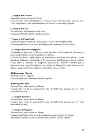 67
7) Dosagem de Creatinina
É desejável o jejum mínimo de 4 horas.
Cuidados para Coleta: Evitar prática de exercício excessivo durante 8 horas antes do teste.
Evitar a ingestão de carne vermelha em excesso durante 24 horas antes da prova.
8) Dosagem de Uréia
É recomendável o jejum mínimo de 4 horas.
Cuidados para Coleta: Não há cuidados especiais.
9) Dosagem de Cálcio Total
É desejável o jejum mínimo de 8 horas, deve-se coletar o material pela manhã.
Cuidados para Coleta: Evitar o uso do torniquete por tempo superior a um minuto.
10) Dosagem de Fósforo Inorgânico
Permanecer em jejum por 8 a 12 horas antes da coleta. Após ingestão de alimentos ou
administração de glicose, ocorre redução da fosfatemia.
Cuidados para Coleta: Após ingestão de alimentos ou administração de glicose, ocorre
redução da fosfatemia. A diminuição se deve ao aumento do pH sanguineo após a refeição,
o que eleva a formação de complexos cálcio-fosfato. Também contribui para a
hipomagnesemia a captação, induzida pela insulina, do fosfato sérico pelo músculo e pelo
fígado, o que possibilita a formação de intermediários glicose-fosfato.
11) Dosagem de Cloretos
Não exige cuidados especiais.
Cuidados para Coleta: Não exige cuidados especiais.
12) Dosagem de Sódio
É recomendável jejum mínimo de 4 horas.
Cuidados para Coleta: É recomendável evitar atividade física rigorosa nas 24 horas
antecedentes ao teste.
13) Dosagem de Potássio
É recomendável jejum mínimo de 4 horas.
Cuidados para Coleta: É recomendável evitar atividade física rigorosa nas 24 horas
antecedentes ao teste.
14) Dosagem de Magnésio
É recomendável jejum mínimo de 8 horas.
Cuidados para Coleta: Evitar o uso de torniquete por tempo superior a 1 minuto.
Não coletar o material em tubos contendo citrato, oxalato, fluoreto e EDTA.
 