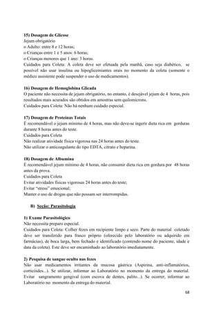 68
15) Dosagem de Glicose
Jejum obrigatório
o Adulto: entre 8 e 12 horas;
o Crianças entre 1 e 5 anos: 6 horas;
o Crianças menores que 1 ano: 3 horas.
Cuidados para Coleta: A coleta deve ser efetuada pela manhã, caso seja diabético, se
possível não usar insulina ou hipoglicemiantes orais no momento da coleta (somente o
médico assistente pode suspender o uso de medicamentos).
16) Dosagem de Hemoglobina Glicada
O paciente não necessita de jejum obrigatório, no entanto, é desejável jejum de 4 horas, pois
resultados mais acurados são obtidos em amostras sem quilomícrons.
Cuidados para Coleta: Não há nenhum cuidado especial.
17) Dosagem de Proteínas Totais
É recomendável o jejum mínimo de 4 horas, mas não deve-se ingerir dieta rica em gorduras
durante 8 horas antes do teste.
Cuidados para Coleta
Não realizar atividade física vigorosa nas 24 horas antes do teste.
Não utilizar o anticoagulante do tipo EDTA, citrato e heparina.
18) Dosagem de Albumina
É recomendável jejum mínimo de 4 horas, não consumir dieta rica em gordura por 48 horas
antes da prova.
Cuidados para Coleta
Evitar atividades físicas vigorosas 24 horas antes do teste;
Evitar “stress” emocional;
Manter o uso de drogas que não possam ser interrompidas.
B) Seção: Parasitologia
1) Exame Parasitológico
Não necessita preparo especial.
Cuidados para Coleta: Colher fezes em recipiente limpo e seco. Parte do material coletado
deve ser transferido para frasco próprio (oferecido pelo laboratório ou adquirido em
farmácias), de boca larga, bem fechado e identificado (contendo nome do paciente, idade e
data da coleta). Este deve ser encaminhado ao laboratório imediatamente.
2) Pesquisa de sangue oculto nas fezes
Não usar medicamentos irritantes da mucosa gástrica (Aspirina, anti-inflamatórios,
corticóides...). Se utilizar, informar ao Laboratório no momento da entrega do material.
Evitar sangramento gengival (com escova de dentes, palito...). Se ocorrer, informar ao
Laboratório no momento da entrega do material.
 