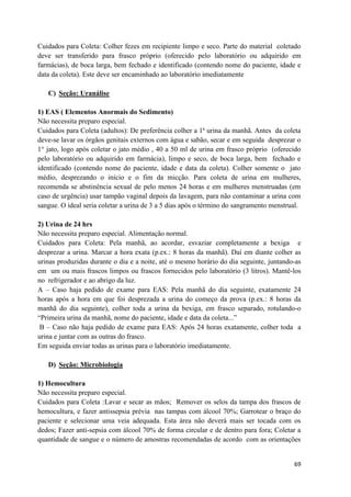 69
Cuidados para Coleta: Colher fezes em recipiente limpo e seco. Parte do material coletado
deve ser transferido para frasco próprio (oferecido pelo laboratório ou adquirido em
farmácias), de boca larga, bem fechado e identificado (contendo nome do paciente, idade e
data da coleta). Este deve ser encaminhado ao laboratório imediatamente
C) Seção: Uranálise
1) EAS ( Elementos Anormais do Sedimento)
Não necessita preparo especial.
Cuidados para Coleta (adultos): De preferência colher a 1ª urina da manhã. Antes da coleta
deve-se lavar os órgãos genitais externos com água e sabão, secar e em seguida desprezar o
1° jato, logo após coletar o jato médio , 40 a 50 ml de urina em frasco próprio (oferecido
pelo laboratório ou adquirido em farmácia), limpo e seco, de boca larga, bem fechado e
identificado (contendo nome do paciente, idade e data da coleta). Colher somente o jato
médio, desprezando o início e o fim da micção. Para coleta de urina em mulheres,
recomenda se abstinência sexual de pelo menos 24 horas e em mulheres menstruadas (em
caso de urgência) usar tampão vaginal depois da lavagem, para não contaminar a urina com
sangue. O ideal seria coletar a urina de 3 a 5 dias após o término do sangramento menstrual.
2) Urina de 24 hrs
Não necessita preparo especial. Alimentação normal.
Cuidados para Coleta: Pela manhã, ao acordar, esvaziar completamente a bexiga e
desprezar a urina. Marcar a hora exata (p.ex.: 8 horas da manhã). Daí em diante colher as
urinas produzidas durante o dia e a noite, até o mesmo horário do dia seguinte, juntando-as
em um ou mais frascos limpos ou frascos fornecidos pelo laboratório (3 litros). Mantê-los
no refrigerador e ao abrigo da luz.
A – Caso haja pedido de exame para EAS: Pela manhã do dia seguinte, exatamente 24
horas após a hora em que foi desprezada a urina do começo da prova (p.ex.: 8 horas da
manhã do dia seguinte), colher toda a urina da bexiga, em frasco separado, rotulando-o
“Primeira urina da manhã, nome do paciente, idade e data da coleta...”
B – Caso não haja pedido de exame para EAS: Após 24 horas exatamente, colher toda a
urina e juntar com as outras do frasco.
Em seguida enviar todas as urinas para o laboratório imediatamente.
D) Seção: Microbiologia
1) Hemocultura
Não necessita preparo especial.
Cuidados para Coleta :Lavar e secar as mãos; Remover os selos da tampa dos frascos de
hemocultura, e fazer antissepsia prévia nas tampas com álcool 70%; Garrotear o braço do
paciente e selecionar uma veia adequada. Esta área não deverá mais ser tocada com os
dedos; Fazer anti-sepsia com álcool 70% de forma circular e de dentro para fora; Coletar a
quantidade de sangue e o número de amostras recomendadas de acordo com as orientações
 