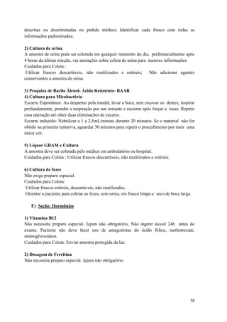 70
descritas ou discriminadas no pedido médico; Identificar cada frasco com todas as
informações padronizadas;
2) Cultura de urina
A amostra de urina pode ser coletada em qualquer momento do dia, preferencialmente após
4 horas da última micção, ver anotações sobre coleta de urina para maiores informações.
Cuidados para Coleta :
Utilizar frascos descartáveis, não reutilizados e estéreis; Não adicionar agentes
conservantes a amostra de urina.
3) Pesquisa de Bacilo Álcool- Ácido Resistente- BAAR
4) Cultura para Micobactéria
Escarro Espontâneo: Ao despertar pela manhã, lavar a boca, sem escovar os dentes, inspirar
profundamente, prender a respiração por um instante e escarrar após forçar a tosse. Repetir
essa operação até obter duas eliminações de escarro.
Escarro induzido: Nebulizar a 1 a 2,5mL/minuto durante 20 minutos. Se o material não for
obtido na primeira tentativa, aguardar 30 minutos para repetir o procedimento por mais uma
única vez.
5) Líquor GRAM e Cultura
A amostra deve ser coletada pelo médico em ambulatório ou hospital.
Cuidados para Coleta : Utilizar frascos descartáveis, não reutilizados e estéreis;
6) Cultura de fezes
Não exige preparo especial.
Cuidados para Coleta:
Utilizar frascos estéreis, descartáveis, não reutilizados.
Orientar o paciente para coletar as fezes, sem urina, em frasco limpo e seco de boca larga.
E) Seção: Hormônios
1) Vitamina B12
Não necessita preparo especial. Jejum não obrigatório. Não ingerir álcool 24h antes do
exame. Paciente não deve fazer uso de antagonistas do ácido fólico, methotrexate,
aminoglicosídeos.
Cuidados para Coleta: Enviar amostra protegida da luz.
2) Dosagem de Ferritina
Não necessita preparo especial. Jejum não obrigatório.
 