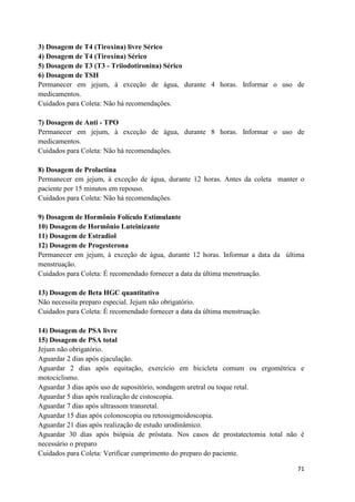 71
3) Dosagem de T4 (Tiroxina) livre Sérico
4) Dosagem de T4 (Tiroxina) Sérico
5) Dosagem de T3 (T3 - Triiodotironina) Sérico
6) Dosagem de TSH
Permanecer em jejum, à exceção de água, durante 4 horas. Informar o uso de
medicamentos.
Cuidados para Coleta: Não há recomendações.
7) Dosagem de Anti - TPO
Permanecer em jejum, à exceção de água, durante 8 horas. Informar o uso de
medicamentos.
Cuidados para Coleta: Não há recomendações.
8) Dosagem de Prolactina
Permanecer em jejum, à exceção de água, durante 12 horas. Antes da coleta manter o
paciente por 15 minutos em repouso.
Cuidados para Coleta: Não há recomendações.
9) Dosagem de Hormônio Folículo Estimulante
10) Dosagem de Hormônio Luteinizante
11) Dosagem de Estradiol
12) Dosagem de Progesterona
Permanecer em jejum, à exceção de água, durante 12 horas. Informar a data da última
menstruação.
Cuidados para Coleta: É recomendado fornecer a data da última menstruação.
13) Dosagem de Beta HGC quantitativo
Não necessita preparo especial. Jejum não obrigatório.
Cuidados para Coleta: É recomendado fornecer a data da última menstruação.
14) Dosagem de PSA livre
15) Dosagem de PSA total
Jejum não obrigatório.
Aguardar 2 dias após ejaculação.
Aguardar 2 dias após equitação, exercício em bicicleta comum ou ergométrica e
motociclismo.
Aguardar 3 dias após uso de supositório, sondagem uretral ou toque retal.
Aguardar 5 dias após realização de cistoscopia.
Aguardar 7 dias após ultrassom transretal.
Aguardar 15 dias após colonoscopia ou retossigmoidoscopia.
Aguardar 21 dias após realização de estudo urodinâmico.
Aguardar 30 dias após biópsia de próstata. Nos casos de prostatectomia total não é
necessário o preparo
Cuidados para Coleta: Verificar cumprimento do preparo do paciente.
 