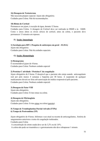 72
16) Dosagem de Testosterona
Não necessita preparo especial. Jejum não obrigatório.
Cuidados para Coleta: Não há recomendações.
18) Ritmo de Cortisol
Permanecer em jejum, à exceção de água, durante 12 horas.
Cuidados para Coleta: A dosagem de Cortisol deve ser realizada às 08h00 e às 16h00.
Como o stress altera os níveis séricos de cortisol, antes da coleta, o paciente deve
permanecer 15 minutos em repouso.
F) Seção: Imunologia
1) Sorologia para HIV ( Pesquisa de anticorpos em geral – ELISA)
Jejum não obrigatório.
Cuidados para Coleta: Não há cuidados especiais.
G) Seção: Hematologia
1) Hemograma
É recomendável jejum de 4 horas.
Cuidados para Coleta: Nenhum cuidado especial
2) Proteína C atividade / Proteína C da coagulação
Jejum obrigatório de 8 horas. É desejável que o paciente não esteja usando anticoagulante
oral por pelo menos 4 semanas e heparina por 48 horas. A suspensão de qualquer
medicamento deverá ser feita sob autorização do médico responsável pelo paciente.
Cuidados para Coleta: Nenhum cuidado especial.
3) Dosagem de Fator VIII
Jejum não obrigatório.
Cuidados para Coleta: Evitar estase na coleta.
4) Dosagem de Fibrinogênio
Jejum não obrigatório.
Cuidados para Coleta: Evitar estase na coleta (garrote).
5) Tempo de Tromboplastina Parcial Ativado (TTPa)
6) Tempo de Protrombina (TP)
Jejum obrigatório de 4 horas. Informar o uso atual ou recente de anticoagulantes, história de
sangramentos anteriores e testes de coagulação inalterados.
Cuidados para Coleta
A concentração de citrato usada deve ser de 3,2% ou de 3,8%.
A coleta não pode ser traumática e o garroteamento não deve ultrapassar 1 minuto.
 