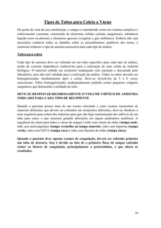74
Tipos de Tubos para Coleta a Vácuo
Do ponto de vista da sua constituição, o sangue é considerado como um sistema complexo e
relativamente constante, constituído de elementos sólidos (células sanguíneas), substância
líquida (soro ou plasma) e elementos gasosos (oxigênio e gás carbônico). Embora não seja
necessário conhecer todos os detalhes sobre os procedimentos analíticos dos testes, é
essencial conhecer o tipo de amostra necessária para cada tipo de análise.
Tubos para coleta
Cada tipo de amostra deve ser coletada em um tubo específico para cada tipo de análise,
sendo de extrema importância conhecê-los para a realização de uma coleta de material
biológico. O material colhido em recipiente inadequado será rejeitado e descartado pelo
laboratório, pois não terá validade para a realização da análise. Todos os tubos deverão ser
homogeneizados imediatamente após a coleta. Deve-se invertê-los de 5 a 8 vezes,
suavemente. Tubos homogeneizados inadequadamente poderão conter pequenos coágulos
sanguíneos que diminuirão a utilidade do tubo.
DEVE-SE RESPEITAR RIGOROSAMENTE O VOLUME CRÍTICO DE AMOSTRA
INDICADO PARA CADA TIPO DE RECIPIENTE
Quando o paciente possui mais de um exame solicitado e estes exames necessitam de
materiais diferentes que devem ser coletados em recipientes diferentes, deve-se obedecer a
uma sequência para coleta dos materiais para que não haja contaminação dos aditivos de um
tubo para outro, o que ocasiona grandes alterações em alguns parâmetros analíticos. A
sequência de coleta para tubos a vácuo de sangue é tubo com citrato de sódio (tampa azul),
tubo sem anticoagulante (tampa vermelha ou tampa amarela), tubo com heparina (tampa
verde), tubo com EDTA (tampa roxa) e tubo com fluoreto de sódio (tampa cinza).
Quando o paciente tiver apenas exames de coagulação, deverá ser coletado primeiro
um tubo de descarte. Isso é devido ao fato de o primeiro fluxo de sangue coletado
conter os fatores de coagulação, principalmente a protrombina, o que altera os
resultados.
 
