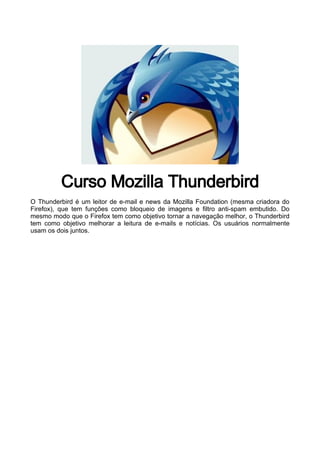 Curso Mozilla Thunderbird
O Thunderbird é um leitor de e-mail e news da Mozilla Foundation (mesma criadora do
Firefox), que tem funções como bloqueio de imagens e filtro anti-spam embutido. Do
mesmo modo que o Firefox tem como objetivo tornar a navegação melhor, o Thunderbird
tem como objetivo melhorar a leitura de e-mails e notícias. Os usuários normalmente
usam os dois juntos.
 