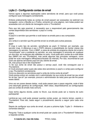 Lição 2 - Configurando contas de email
Vamos agora a algumas explicações sobre servidores de email, para que você possa
configurar suas mensagens corretamente.

Embora praticamente todas as contas de email passam ser acessadas via webmail (via
navegador, como o Mozilla ou o Firefox, entrando em uma página), nem todas podem ser
acessadas com um cliente de mensagens como o Thunderbird.

Para que isto seja possível, é necessário que o responsável pelo gerenciamento das
contas disponibilize dois servidores: o pop3 e o smtp.
POP3
O pop3 é o servidor que permite a você baixar os emails para o seu computador.
SMTP
Já o smtp é o servidor que lhe permite enviar os emails para outras pessoas.
IMAP
O imap é outro tipo de servidor, semelhante ao pop3. O Hotmail, por exemplo, usa
servidor imap. A diferença é que o POP3 oferece a possibilidade de manter cópias das
mensagens no servidor. Com o IMAP, a caixa de entrada do programa cliente de e-mail é
"sincronizada" com a existente no servidor; se uma mensagem é removida em qualquer
um dos dois, as mudanças são refletidas no outro. Você pode abrir contas de e-mail deste
tipo (IMAP) em seu Thunderbird, mas perde algumas das principais vantagens, como
poder ler suas mensagens offline(desconectado da internet). Por isso, recomenda-se que
você use apenas servidores pop3 em seu cliente de email.
Ok, mas porque isso é tão importante?
1) Se sua conta de email não possui o serviço pop3, você não conseguirá usar o
Thunderbird;
2) Você precisará saber quais são estes dois servidores (o pop3 e o smtp) para configurar
o seu Thunderbird corretamente.
Como eu descubro os servidores pop3 e smtp da minha conta de email?
Você precisa entrar em contato com o administrador da sua conta de email (se seu email
for do tipo "gov.br" por exemplo, procure o administrador da rede) para que ele lhe passe
esses dados.

Uma vez em posse desses dados, você pode passar para o passo seguinte, onde é feita
uma descrição genérica de configuração. Além disso, disponibilizamos as configurações
para as contas de emails mais comuns.

Caso tenha alguma dúvida, poste no fórum, sua dúvida pode ser a mesma de outro
participante!

Lembre-se que você pode acessar quantas contas quiser, ao mesmo tempo, usando o
Thunderbird. Para isto, basta seguir o procedimento descrito a seguir para cada uma
delas.

Depois de configurar sua conta de email, vá para a próxima lição: "Lição 3 - Ambiente e
comandos básicos".

Pergunta: Toda e qualquer conta de email pode ser usada com o Thunderbird? Selecione
a resposta correta.

      A maioria sim, mas não todas.        11 Sim, todas.
 