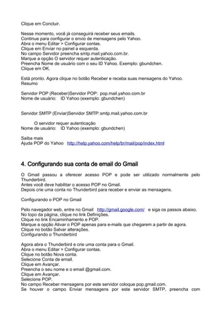 Clique em Concluir.

Nesse momento, você já conseguirá receber seus emails.
Continue para configurar o envio de mensagens pelo Yahoo.
Abra o menu Editar > Configurar contas.
Clique em Enviar no painel a esquerda.
No campo Servidor preencha smtp.mail.yahoo.com.br.
Marque a opção O servidor requer autenticação.
Preencha Nome de usuário com o seu ID Yahoo. Exemplo: gbundchen.
Clique em OK.

Está pronto. Agora clique no botão Receber e receba suas mensagens do Yahoo.
Resumo

Servidor POP (Receber)Servidor POP: pop.mail.yahoo.com.br
Nome de usuário: ID Yahoo (exemplo: gbundchen)


Servidor SMTP (Enviar)Servidor SMTP: smtp.mail.yahoo.com.br

     O servidor requer autenticação
Nome de usuário: ID Yahoo (exemplo: gbundchen)

Saiba mais
Ajuda POP do Yahoo http://help.yahoo.com/help/br/mail/pop/index.html



4. Configurando sua conta de email do Gmail
O Gmail passou a oferecer acesso POP e pode ser utilizado normalmente pelo
Thunderbird.
Antes você deve habilitar o acesso POP no Gmail.
Depois crie uma conta no Thunderbird para receber e enviar as mensagens.

Configurando o POP no Gmail

Pelo navegador web, entre no Gmail http://gmail.google.com/ e siga os passos abaixo.
No topo da página, clique no link Definições.
Clique no link Encaminhamento e POP.
Marque a opção Ativar o POP apenas para e-mails que chegarem a partir de agora.
Clique no botão Salvar alterações.
Configurando o Thunderbird

Agora abra o Thunderbird e crie uma conta para o Gmail.
Abra o menu Editar > Configurar contas.
Clique no botão Nova conta.
Selecione Conta de email.
Clique em Avançar.
Preencha o seu nome e o email @gmail.com.
Clique em Avançar.
Selecione POP.
No campo Receber mensagens por este servidor coloque pop.gmail.com.
Se houver o campo Enviar mensagens por este servidor SMTP, preencha com
 