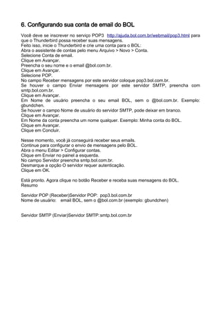 6. Configurando sua conta de email do BOL
Você deve se inscrever no serviço POP3 http://ajuda.bol.com.br/webmail/pop3.html para
que o Thunderbird possa receber suas mensagens.
Feito isso, inicie o Thunderbird e crie uma conta para o BOL:
Abra o assistente de contas pelo menu Arquivo > Novo > Conta.
Selecione Conta de email.
Clique em Avançar.
Preencha o seu nome e o email @bol.com.br.
Clique em Avançar.
Selecione POP.
No campo Receber mensagens por este servidor coloque pop3.bol.com.br.
Se houver o campo Enviar mensagens por este servidor SMTP, preencha com
smtp.bol.com.br.
Clique em Avançar.
Em Nome de usuário preencha o seu email BOL, sem o @bol.com.br. Exemplo:
gbundchen.
Se houver o campo Nome de usuário do servidor SMTP, pode deixar em branco.
Clique em Avançar.
Em Nome da conta preencha um nome qualquer. Exemplo: Minha conta do BOL.
Clique em Avançar.
Clique em Concluir.

Nesse momento, você já conseguirá receber seus emails.
Continue para configurar o envio de mensagens pelo BOL.
Abra o menu Editar > Configurar contas.
Clique em Enviar no painel a esquerda.
No campo Servidor preencha smtp.bol.com.br.
Desmarque a opção O servidor requer autenticação.
Clique em OK.

Está pronto. Agora clique no botão Receber e receba suas mensagens do BOL.
Resumo

Servidor POP (Receber)Servidor POP: pop3.bol.com.br
Nome de usuário: email BOL, sem o @bol.com.br (exemplo: gbundchen)


Servidor SMTP (Enviar)Servidor SMTP: smtp.bol.com.br
 