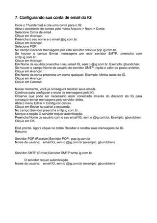 7. Configurando sua conta de email do IG
Inicie o Thunderbird e crie uma conta para o IG:
Abra o assistente de contas pelo menu Arquivo > Novo > Conta.
Selecione Conta de email.
Clique em Avançar.
Preencha o seu nome e o email @ig.com.br.
Clique em Avançar.
Selecione POP.
No campo Receber mensagens por este servidor coloque pop.ig.com.br.
Se houver o campo Enviar mensagens por este servidor SMTP, preencha com
smtp.ig.com.br.
Clique em Avançar.
Em Nome de usuário preencha o seu email IG, sem o @ig.com.br. Exemplo: gbundchen.
Se houver o campo Nome de usuário do servidor SMTP, repita o valor do passo anterior.
Clique em Avançar.
Em Nome da conta preencha um nome qualquer. Exemplo: Minha conta do IG.
Clique em Avançar.
Clique em Concluir.

Nesse momento, você já conseguirá receber seus emails.
Continue para configurar o envio de mensagens pelo IG.
Observe que pode ser necessário estar conectado através do discador do IG para
conseguir enviar mensagens pelo servidor deles.
Abra o menu Editar > Configurar contas.
Clique em Enviar no painel a esquerda.
No campo Servidor preencha smtp.ig.com.br.
Marque a opção O servidor requer autenticação.
Preencha Nome de usuário com o seu email IG, sem o @ig.com.br. Exemplo: gbundchen.
Clique em OK.

Está pronto. Agora clique no botão Receber e receba suas mensagens do IG.
Resumo

Servidor POP (Receber)Servidor POP: pop.ig.com.br
Nome de usuário: email IG, sem o @ig.com.br (exemplo: gbundchen)


Servidor SMTP (Enviar)Servidor SMTP: smtp.ig.com.br

     O servidor requer autenticação
Nome de usuário: email IG, sem o @ig.com.br (exemplo: gbundchen)
 