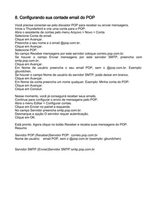8. Configurando sua contade email do POP
Você precisa conectar-se pelo discador POP para receber ou enviar mensagens.
Inicie o Thunderbird e crie uma conta para o POP:
Abra o assistente de contas pelo menu Arquivo > Novo > Conta.
Selecione Conta de email.
Clique em Avançar.
Preencha o seu nome e o email @pop.com.br.
Clique em Avançar.
Selecione POP.
No campo Receber mensagens por este servidor coloque correio.pop.com.br.
Se houver o campo Enviar mensagens por este servidor SMTP, preencha com
smtp.pop.com.br.
Clique em Avançar.
Em Nome de usuário preencha o seu email POP, sem o @pop.com.br. Exemplo:
gbundchen.
Se houver o campo Nome de usuário do servidor SMTP, pode deixar em branco.
Clique em Avançar.
Em Nome da conta preencha um nome qualquer. Exemplo: Minha conta do POP.
Clique em Avançar.
Clique em Concluir.

Nesse momento, você já conseguirá receber seus emails.
Continue para configurar o envio de mensagens pelo POP.
Abra o menu Editar > Configurar contas.
Clique em Enviar no painel a esquerda.
No campo Servidor preencha smtp.pop.com.br.
Desmarque a opção O servidor requer autenticação.
Clique em OK.

Está pronto. Agora clique no botão Receber e receba suas mensagens do POP.
Resumo

Servidor POP (Receber)Servidor POP: correio.pop.com.br
Nome de usuário: email POP, sem o @pop.com.br (exemplo: gbundchen)


Servidor SMTP (Enviar)Servidor SMTP: smtp.pop.com.br
 