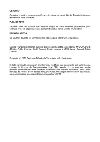 OBJETIVO

Capacitar o usuário para o uso autônomo do cliente de e-mail Mozilla Thunderbird e suas
ferramentas mais utilizadas.

PÚBLICO ALVO

Usuários finais ou novatos que desejam migrar os seus sistemas proprietários para
software livre, em especial, os que desejam trabalhar com o Mozilla Thunderbird.

PRÉ-REQUISITOS

Os usuários deverão ter conhecimentos básicos para operar um computador.



Mozilla Thunderbird: Direitos autorais dos sites acima estão sob a licença MPL/GPL/LGPL
(Mozilla Public License, GNU General Public License e GNU Lesse General Public
License.


Copyright (c) 2006 Centro de Difusão de Tecnologia e Conhecimento


É dada permissão para copiar, distribuir e/ou modificar este documento sob os termos da
Licença de Licença de Documentação Livre GNU, Versão 1.1 ou qualquer versão
posterior publicada pela Free Software Foundation;sem Seções Invariantes, sem Textos
de Capa da Frente, e sem Textos da Quarta-Capa. Uma cópia da licença em está inclusa
na seção intitulada Licença de Documentação Livre GNU.
 