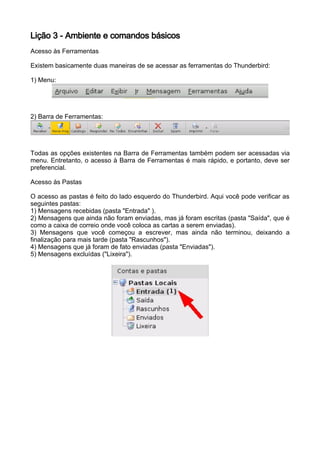 Lição 3 - Ambiente e comandos básicos
Acesso às Ferramentas

Existem basicamente duas maneiras de se acessar as ferramentas do Thunderbird:

1) Menu:




2) Barra de Ferramentas:




Todas as opções existentes na Barra de Ferramentas também podem ser acessadas via
menu. Entretanto, o acesso à Barra de Ferramentas é mais rápido, e portanto, deve ser
preferencial.

Acesso às Pastas

O acesso as pastas é feito do lado esquerdo do Thunderbird. Aqui você pode verificar as
seguintes pastas:
1) Mensagens recebidas (pasta "Entrada" ).
2) Mensagens que ainda não foram enviadas, mas já foram escritas (pasta "Saída", que é
como a caixa de correio onde você coloca as cartas a serem enviadas).
3) Mensagens que você começou a escrever, mas ainda não terminou, deixando a
finalização para mais tarde (pasta "Rascunhos").
4) Mensagens que já foram de fato enviadas (pasta "Enviadas").
5) Mensagens excluídas ("Lixeira").
 