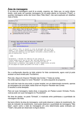 Área de mensagens
É na área de mensagens você lê os emails, organiza, etc. Note que, no canto inferior
direito, você pode ver quantas mensagens há na pasta aberta no momento ("Total"), e
quantas mensagens ainda não foram lidas ("Não lidas"). Isto será explicado em detalhes
mais à frente.




Se a configuração descrita na lição anterior for feita corretamente, agora você já pode
acessar os seus emails pelo Thunderbird.

Para isto, clique em Arquivo> Receber das Contas > Todas as contas.
Ou então apenas clique no ícone "Receber", no canto esquerdo do programa.

Se você tiver mais de uma conta, e quiser receber, em um determinado momento, apenas
as mensagens de uma delas, basta clicar em Arquivo> Receber das Contas
E escolha a conta desejada.

Para ver suas mensagens, basta clicar, à esquerda, em Pastas Locais> Entrada. Pronto,
você já pode ver suas mensagens no Thunderbird!

Na área de pastas, na pasta "Entrada", é mostrada entre parênteses a quantidade de
mensagens não lidas.

Na barra inferior da área de mensagens, você pode observar o status do recebimento. Ao
lado do indicador de recebimento, você pode observar a quantidade de mensagens "Não
lidas", assim como o total de mensagens em uma determinada pasta (indicado por
"Total"). Isto pode ser observado na figura abaixo:
 