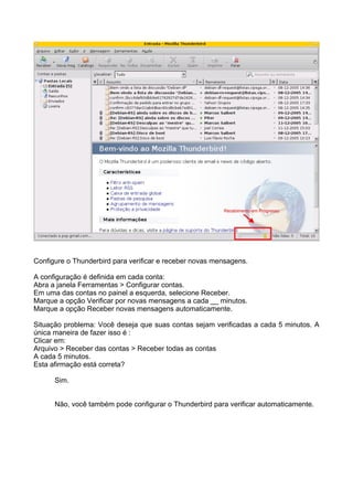 Configure o Thunderbird para verificar e receber novas mensagens.

A configuração é definida em cada conta:
Abra a janela Ferramentas > Configurar contas.
Em uma das contas no painel a esquerda, selecione Receber.
Marque a opção Verificar por novas mensagens a cada __ minutos.
Marque a opção Receber novas mensagens automaticamente.

Situação problema: Você deseja que suas contas sejam verificadas a cada 5 minutos. A
única maneira de fazer isso é :
Clicar em:
Arquivo > Receber das contas > Receber todas as contas
A cada 5 minutos.
Esta afirmação está correta?

      Sim.


      Não, você também pode configurar o Thunderbird para verificar automaticamente.
 