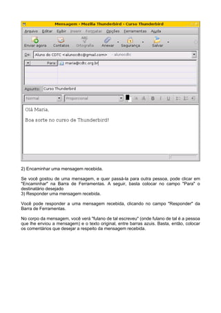 2) Encaminhar uma mensagem recebida.

Se você gostou de uma mensagem, e quer passá-la para outra pessoa, pode clicar em
"Encaminhar" na Barra de Ferramentas. A seguir, basta colocar no campo "Para" o
destinatário desejado
3) Responder uma mensagem recebida.

Você pode responder a uma mensagem recebida, clicando no campo "Responder" da
Barra de Ferramentas.

No corpo da mensagem, você verá "fulano de tal escreveu" (onde fulano de tal é a pessoa
que lhe enviou a mensagem) e o texto original, entre barras azuis. Basta, então, colocar
os comentários que desejar a respeito da mensagem recebida.
 