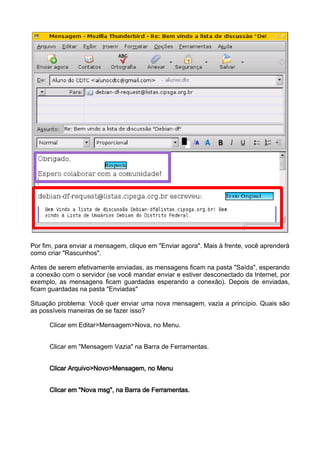 Por fim, para enviar a mensagem, clique em "Enviar agora". Mais à frente, você aprenderá
como criar "Rascunhos".

Antes de serem efetivamente enviadas, as mensagens ficam na pasta "Saída", esperando
a conexão com o servidor (se você mandar enviar e estiver desconectado da Internet, por
exemplo, as mensagens ficam guardadas esperando a conexão). Depois de enviadas,
ficam guardadas na pasta "Enviadas"

Situação problema: Você quer enviar uma nova mensagem, vazia a princípio. Quais são
as possíveis maneiras de se fazer isso?

      Clicar em Editar>Mensagem>Nova, no Menu.


      Clicar em "Mensagem Vazia" na Barra de Ferramentas.


      Clicar Arquivo>Novo>Mensagem, no Menu


      Clicar em "Nova msg", na Barra de Ferramentas.
 
