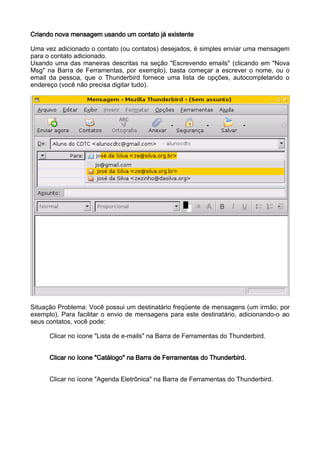 Criando nova mensagem usando um contato já existente

Uma vez adicionado o contato (ou contatos) desejados, é simples enviar uma mensagem
para o contato adicionado.
Usando uma das maneiras descritas na seção "Escrevendo emails" (clicando em "Nova
Msg" na Barra de Ferramentas, por exemplo), basta começar a escrever o nome, ou o
email da pessoa, que o Thunderbird fornece uma lista de opções, autocompletando o
endereço (você não precisa digitar tudo).




Situação Problema: Você possui um destinatário freqüente de mensagens (um irmão, por
exemplo). Para facilitar o envio de mensagens para este destinatário, adicionando-o ao
seus contatos, você pode:

      Clicar no ícone "Lista de e-mails" na Barra de Ferramentas do Thunderbird.


      Clicar no ícone "Catálogo" na Barra de Ferramentas do Thunderbird.


      Clicar no ícone "Agenda Eletrônica" na Barra de Ferramentas do Thunderbird.
 