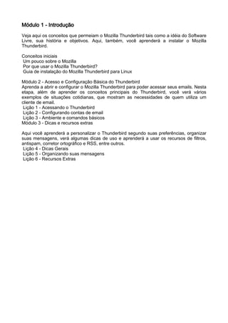 Módulo 1 - Introdução
Veja aqui os conceitos que permeiam o Mozilla Thunderbird tais como a idéia do Software
Livre, sua história e objetivos. Aqui, também, você aprenderá a instalar o Mozilla
Thunderbird.

Conceitos iniciais
Um pouco sobre o Mozilla
Por que usar o Mozilla Thunderbird?
Guia de instalação do Mozilla Thunderbird para Linux

Módulo 2 - Acesso e Configuração Básica do Thunderbird
Aprenda a abrir e configurar o Mozilla Thunderbird para poder acessar seus emails. Nesta
etapa, além de aprender os conceitos principais do Thunderbird, você verá vários
exemplos de situações cotidianas, que mostram as necessidades de quem utiliza um
cliente de email.
 Lição 1 - Acessando o Thunderbird
 Lição 2 - Configurando contas de email
 Lição 3 - Ambiente e comandos básicos
Módulo 3 - Dicas e recursos extras

Aqui você aprenderá a personalizar o Thunderbird segundo suas preferências, organizar
suas mensagens, verá algumas dicas de uso e aprenderá a usar os recursos de filtros,
antispam, corretor ortográfico e RSS, entre outros.
 Lição 4 - Dicas Gerais
 Lição 5 - Organizando suas mensagens
 Lição 6 - Recursos Extras
 