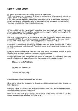Lição 4 - Dicas Gerais

As contas de email podem ser configuradas como você quiser:
Você pode receber as mensagens de todas as contas numa única caixa de entrada ou
separá-las em contas independentes.
Cada conta tem a sua própria assinatura e formatação (HTML ou texto sem formatação).
Uma conta pode ter várias identidades (o nome e email que aparecem como remetente).
Tudo isso é definido em Editar > Configurar contas.



O Thunderbird não tem uma opção específica para usar papel de carta. Você pode
simular essa opção no Thunderbird criando uma mensagem-modelo, com um plano de
fundo, assinatura e outras personalizações.

Crie uma nova mensagem e formate-a (a barra de formatação aparece apenas em
mensagens HTML). É possível importar de um arquivo HTML através do menu Inserir >
Código-fonte HTML. Nesse caso cole o código-fonte de um arquivo HTML.

Então selecione Arquivo > Salvar como > Modelo. Feche a janela. A mensagem foi salva
na pasta Modelos da conta de email. A partir de agora, haverá uma pasta modelo na lista
de pastas.

Para usar esse modelo como base para as suas novas mensagens basta ir a pasta
Modelos e dar um duplo-clique na mensagem-modelo desejada.

Situação problema: Você deseja criar um papel de carta para o Thunderbird. Uma vez
criado o modelo, como você cria uma nova mensagem utilizando este modelo?

      Clicando na pasta "Modelos".


      Clicando em "Rascunhos".


      Clicando em "Nova Msg".



Como adicionar vários destinatários de uma vez?

Na janela de edição de mensagens do Thunderbird, ative o painel de contatos clicando no
botão Contatos.

Pressione Ctrl e vá clicando nos destinatários (sem soltar Ctrl). Após selecionar todos,
solte Ctrl e clique no botão Para ou CC.

Para enviar como BCC (cópia oculta) clique com o botão direito em cima de um dos
nomes selecionados e selecione Adicionar ao BCC.
 
