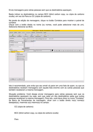 Envie mensagens para várias pessoas sem que os destinatários apareçam.

Basta indicar os destinatários no campo BCC (blind carbon copy, ou cópia de carbono
oculta), em vez do Para ou CC (cópia de carbono)

Na janela de edição de mensagens, clique no botão Contatos para mostrar o painel de
contatos
Clique com o botão direito no nome (ou nomes, você pode selecionar mais de um).
Selecione Adicionar ao BCC.




Isto é recomendado, pois evita que seu email vá parar em uma lista de spam, ou que os
destinatários recebam mensagens com aquela lista enorme com as outras pessoas que
também receberam a mesma mensagem.

Situação problema: Você deseja enviar mensagens para várias pessoas sem que os
destinatários apareçam (ou seja, sem que cada um dos destinatários saiba que outras
pessoas receberam a mesma mensagem). Para isto, você deve clicar no ícone "Contatos"
da Barra de Ferramentas da mensagem, clicar com o botão direito no(s) nome(s)
desejado(s), inserindo o(s) mesmo(s) no campo:

      CC (cópia de carbono)


      BCC (blind carbon copy, ou cópia de carbono oculta)


      Para
 