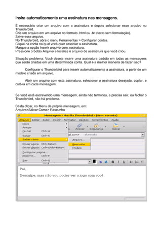 Insira automaticamente uma assinatura nas mensagens.
É necessário criar um arquivo com a assinatura e depois selecionar esse arquivo no
Thunderbird.
Crie um arquivo em um arquivo no formato .html ou .txt (texto sem formatação).
Salve esse arquivo.
No Thunderbird, abra o menu Ferramentas > Configurar contas.
Clique na conta na qual você quer associar a assinatura.
Marque a opção Inserir arquivo com assinatura.
Pressione o botão Arquivo e localize o arquivo de assinatura que você criou.

Situação problema: Você deseja inserir uma assinatura padrão em todas as mensagens
que serão criadas em uma determinada conta. Qual é a melhor maneira de fazer isso?

     Configurar o Thunderbird para inserir automaticamente a assinatura, a partir de um
modelo criado em arquivo.

       Abrir um arquivo com esta assinatura, selecionar a assinatura desejada, copiar, e
colá-la em cada mensagem.


Se você está escrevendo uma mensagem, ainda não terminou, e precisa sair, ou fechar o
Thunderbird, não há problema.

Basta clicar, no Menu da própria mensagem, em:
Arquivo>Salvar Como> Rascunho
 