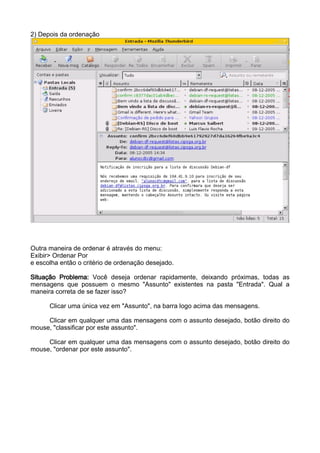 2) Depois da ordenação




Outra maneira de ordenar é através do menu:
Exibir> Ordenar Por
e escolha então o critério de ordenação desejado.

Situação Problema: Você deseja ordenar rapidamente, deixando próximas, todas as
mensagens que possuem o mesmo "Assunto" existentes na pasta "Entrada". Qual a
maneira correta de se fazer isso?

      Clicar uma única vez em "Assunto", na barra logo acima das mensagens.

     Clicar em qualquer uma das mensagens com o assunto desejado, botão direito do
mouse, "classificar por este assunto".

     Clicar em qualquer uma das mensagens com o assunto desejado, botão direito do
mouse, "ordenar por este assunto".
 