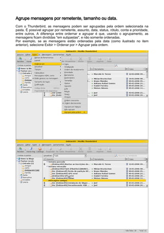 Agrupe mensagens por remetente, tamanho ou data.
Com o Thunderbird, as mensagens podem ser agrupadas pela ordem selecionada na
pasta. É possível agrupar por remetente, assunto, data, status, rótulo, conta e prioridade,
entre outros. A diferença entre ordernar e agrupar é que, usando o agrupamento, as
mensagens ficam divididas "em subpastas", e não somente ordenadas.
Por exemplo, se as mensagens estão ordenadas pela data (como ilustrado no item
anterior), selecione Exibir > Ordenar por > Agrupar pela ordem.
 