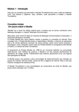 Módulo 1 - Introdução
Veja aqui os conceitos que permeiam o Mozilla Thunderbird tais como a idéia do Software
Livre, sua história e objetivos. Aqui, também, você aprenderá a instalar o Mozilla
Thunderbird.




Conceitos iniciais
Um pouco sobre o Mozilla
"Mozilla" foi o nome de código original para o produto que se tornou conhecido como
Netscape Navigator, e, depois, Netscape Communicator.

Mais tarde, esse nome foi dado ao mascote da Netscape Communications Corporation, o
conhecido dinossauro vermelho.
O Projeto Mozilla tem como objetivo manter a escolha e a inovação na Internet. Para
conseguir isto, o Projeto Mozilla produz e disponibiliza o Mozilla, o conjunto de aplicações
web e de correio eletrônico vencedor de vários prêmios, assim como outros produtos e
tecnologias, como o Bugzilla. Fazem parte do Projeto Mozilla os navegadores web Mozilla
e Firefox, e o cliente de email Thunderbird.

O lançamento do Projeto Mozilla em 1998 foi um momento definidor na comunidade
Open-Source. Com milhões de usuários, o Mozilla é um dos maiores distribuidores de
aplicativos de código aberto. Praticamente todo sistema operacional Linux usa alguma
das aplicações do Mozilla.

O Mozilla possui uma grande e ativa comunidade de desenvolvimento que interage via
grupos de notícias, lista de emails, canais de IRC e páginas de internet. Esta é uma das
maiores vantagens de softwares livres.

O Mozilla Thunderbird é uma remodelagem do componente de email do Mozilla, que
possui ótima interação com o Firefox.
 