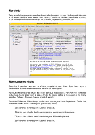 Resultado
Seus emails irão aparecer na caixa de entrada de acordo com os rótulos escolhidos por
você. Ao se combinar esse recurso com o campo Visualizar, também na caixa de entrada,
você pode optar quais emails deseja ver: trabalho, importante, particular, etc.




Removendo os rótulos
Também é possível remover os rótulos associados aos filtros. Para isso, abra o
Thunderbird e clique em Ferramentas > Filtros de mensagens.

Agora, basta remover os rótulos de acordo com sua necessidade. Para remover os rótulos
individuais, basta clicar com o botão direito do mouse sobre a mensagem e no menu
escolher Rotular > Nenhum (ou use a tecla 0 [zero]).

Situação Problema: Você deseja rotular uma mensagem como importante. Quais das
maneiras abaixo estão corretas para que isto seja feito?

      Selecionando a mensagem e usando a tecla 5.

      Clicando com o botão direito na mensagem, Marcar como>Importante.

      Clicando com o botão direito na mensagem, Rotular>Importante.

      Selecionando a mensagem e usando a tecla 1.
 