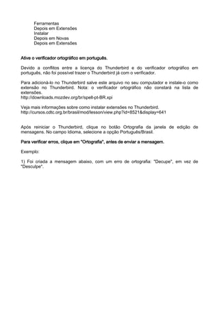 Ferramentas
      Depois em Extensões
      Instalar
      Depois em Novas
      Depois em Extensões


Ative o verificador ortográfico em português.

Devido a conflitos entre a licença do Thunderbird e do verificador ortográfico em
português, não foi possível trazer o Thunderbird já com o verificador.

Para adicioná-lo no Thunderbird salve este arquivo no seu computador e instale-o como
extensão no Thunderbird. Nota: o verificador ortográfico não constará na lista de
extensões.
http://downloads.mozdev.org/br/spell-pt-BR.xpi

Veja mais informações sobre como instalar extensões no Thunderbird.
http://cursos.cdtc.org.br/brasil/mod/lesson/view.php?id=8521&display=641


Após reiniciar o Thunderbird, clique no botão Ortografia da janela de edição de
mensagens. No campo Idioma, selecione a opção Português/Brasil.

Para verificar erros, clique em "Ortografia", antes de enviar a mensagem.

Exemplo:

1) Foi criada a mensagem abaixo, com um erro de ortografia: "Decupe", em vez de
"Desculpe".
 