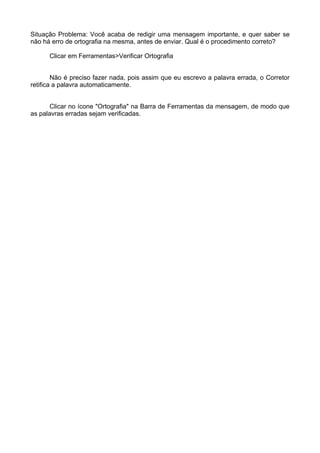 Situação Problema: Você acaba de redigir uma mensagem importante, e quer saber se
não há erro de ortografia na mesma, antes de enviar. Qual é o procedimento correto?

      Clicar em Ferramentas>Verificar Ortografia


        Não é preciso fazer nada, pois assim que eu escrevo a palavra errada, o Corretor
retifica a palavra automaticamente.


       Clicar no ícone "Ortografia" na Barra de Ferramentas da mensagem, de modo que
as palavras erradas sejam verificadas.
 