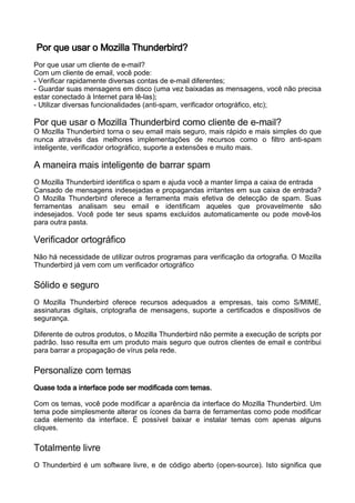 Por que usar o Mozilla Thunderbird?
Por que usar um cliente de e-mail?
Com um cliente de email, você pode:
- Verificar rapidamente diversas contas de e-mail diferentes;
- Guardar suas mensagens em disco (uma vez baixadas as mensagens, você não precisa
estar conectado à Internet para lê-las);
- Utilizar diversas funcionalidades (anti-spam, verificador ortográfico, etc);

Por que usar o Mozilla Thunderbird como cliente de e-mail?
O Mozilla Thunderbird torna o seu email mais seguro, mais rápido e mais simples do que
nunca através das melhores implementações de recursos como o filtro anti-spam
inteligente, verificador ortográfico, suporte a extensões e muito mais.

A maneira mais inteligente de barrar spam
O Mozilla Thunderbird identifica o spam e ajuda você a manter limpa a caixa de entrada
Cansado de mensagens indesejadas e propagandas irritantes em sua caixa de entrada?
O Mozilla Thunderbird oferece a ferramenta mais efetiva de detecção de spam. Suas
ferramentas analisam seu email e identificam aqueles que provavelmente são
indesejados. Você pode ter seus spams excluídos automaticamente ou pode movê-los
para outra pasta.

Verificador ortográfico
Não há necessidade de utilizar outros programas para verificação da ortografia. O Mozilla
Thunderbird já vem com um verificador ortográfico

Sólido e seguro
O Mozilla Thunderbird oferece recursos adequados a empresas, tais como S/MIME,
assinaturas digitais, criptografia de mensagens, suporte a certificados e dispositivos de
segurança.

Diferente de outros produtos, o Mozilla Thunderbird não permite a execução de scripts por
padrão. Isso resulta em um produto mais seguro que outros clientes de email e contribui
para barrar a propagação de vírus pela rede.

Personalize com temas
Quase toda a interface pode ser modificada com temas.

Com os temas, você pode modificar a aparência da interface do Mozilla Thunderbird. Um
tema pode simplesmente alterar os ícones da barra de ferramentas como pode modificar
cada elemento da interface. É possível baixar e instalar temas com apenas alguns
cliques.

Totalmente livre
O Thunderbird é um software livre, e de código aberto (open-source). Isto significa que
 