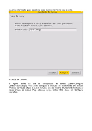 c)A única informação que o assistente exige é um nome interno para a conta.




d) Clique em Concluir

e) Agora, dentro da tela de configuração de contas (Editar>Configurar
Contas>News&Blogs), você pode configurar o intervalo de recebimento em minutos
(Verificar por novos artigos a cada X minutos) e ou ao iniciar o Thunderbird (Verificar por
novos artigos ao iniciar). Para adicionar novas fontes RSS, clique em Configurar
inscrições.
 