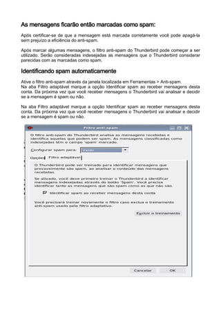 As mensagens ficarão então marcadas como spam:
Após certificar-se de que a mensagem está marcada corretamente você pode apagá-la
sem prejuízo a eficiência do anti-spam.

Após marcar algumas mensagens, o filtro anti-spam do Thunderbird pode começar a ser
utilizado. Serão consideradas indesejadas as mensagens que o Thunderbird considerar
parecidas com as marcadas como spam.

Identificando spam automaticamente
Ative o filtro anti-spam através da janela localizada em Ferramentas > Anti-spam.
Na aba Filtro adaptável marque a opção Identificar spam ao receber mensagens desta
conta. Da próxima vez que você receber mensagens o Thunderbird vai analisar e decidir
se a mensagem é spam ou não.

Na aba Filtro adaptável marque a opção Identificar spam ao receber mensagens desta
conta. Da próxima vez que você receber mensagens o Thunderbird vai analisar e decidir
se a mensagem é spam ou não.
 