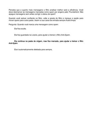 Perceba que a quanto mais mensagens o filtro analisar melhor será a eficiência. Você
deve desmarcar as mensagens marcadas como spam por engano pelo Thunderbird. Não
apague mensagens sem antes corrigir o status de spam!

Quando você estiver confiante no filtro, volte a janela do filtro e marque a opção para
mover spans para outra pasta. Assim a sua caixa de entrada sempre ficará limpa.

Pergunta: Quando você marca uma mensagem como spam:

      Ela fica oculta.


      Ela fica guardada na Lixeira, para ajudar a treinar o filtro Anti-Spam.


      Ela continua na pasta de origem, mas fica marcada, para ajudar a treinar o filtro
Anti-Spam.


      Ela é automaticamente deletada para sempre.
 