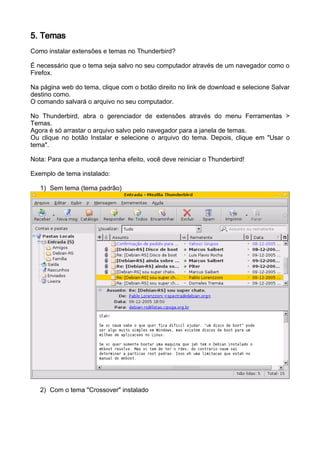 5. Temas
Como instalar extensões e temas no Thunderbird?

É necessário que o tema seja salvo no seu computador através de um navegador como o
Firefox.

Na página web do tema, clique com o botão direito no link de download e selecione Salvar
destino como.
O comando salvará o arquivo no seu computador.

No Thunderbird, abra o gerenciador de extensões através do menu Ferramentas >
Temas.
Agora é só arrastar o arquivo salvo pelo navegador para a janela de temas.
Ou clique no botão Instalar e selecione o arquivo do tema. Depois, clique em "Usar o
tema".

Nota: Para que a mudança tenha efeito, você deve reiniciar o Thunderbird!

Exemplo de tema instalado:

   1) Sem tema (tema padrão)




   2) Com o tema "Crossover" instalado
 