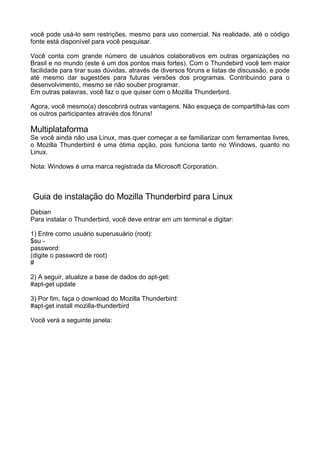 você pode usá-lo sem restrições, mesmo para uso comercial. Na realidade, até o código
fonte está disponível para você pesquisar.

Você conta com grande número de usuários colaborativos em outras organizações no
Brasil e no mundo (este é um dos pontos mais fortes). Com o Thundebird você tem maior
facilidade para tirar suas dúvidas, através de diversos fóruns e listas de discussão, e pode
até mesmo dar sugestões para futuras versões dos programas. Contribuindo para o
desenvolvimento, mesmo se não souber programar.
Em outras palavras, você faz o que quiser com o Mozilla Thunderbird.

Agora, você mesmo(a) descobrirá outras vantagens. Não esqueça de compartilhá-las com
os outros participantes através dos fóruns!

Multiplataforma
Se você ainda não usa Linux, mas quer começar a se familiarizar com ferramentas livres,
o Mozilla Thunderbird é uma ótima opção, pois funciona tanto no Windows, quanto no
Linux.

Nota: Windows é uma marca registrada da Microsoft Corporation.



Guia de instalação do Mozilla Thunderbird para Linux
Debian
Para instalar o Thunderbird, você deve entrar em um terminal e digitar:

1) Entre como usuário superusuário (root):
$su -
password:
(digite o password de root)
#

2) A seguir, atualize a base de dados do apt-get:
#apt-get update

3) Por fim, faça o download do Mozilla Thunderbird:
#apt-get install mozilla-thunderbird

Você verá a seguinte janela:
 