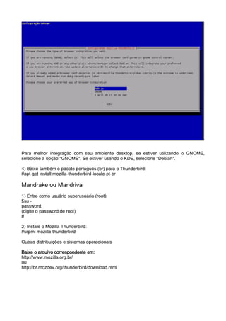 Para melhor integração com seu ambiente desktop, se estiver utilizando o GNOME,
selecione a opção "GNOME". Se estiver usando o KDE, selecione "Debian".

4) Baixe também o pacote português (br) para o Thunderbird:
#apt-get install mozilla-thunderbird-locale-pt-br

Mandrake ou Mandriva
1) Entre como usuário superusuário (root):
$su -
password:
(digite o password de root)
#

2) Instale o Mozilla Thunderbird:
#urpmi mozilla-thunderbird

Outras distribuições e sistemas operacionais

Baixe o arquivo correspondente em:
http://www.mozilla.org.br/
ou
http://br.mozdev.org/thunderbird/download.html
 